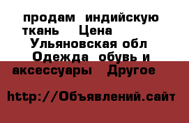 продам  индийскую ткань  › Цена ­ 2 000 - Ульяновская обл. Одежда, обувь и аксессуары » Другое   